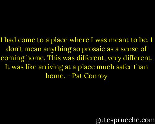 I had come to a place where I was meant to be. I don't mean anything so prosaic as a sense of coming home. This was different, very different. It was like arriving at a place much safer than home. - Pat Conroy