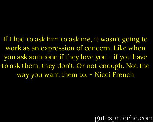 If I had to ask him to ask me, it wasn't going to work as an expression of concern. Like when you ask someone if they love you - if you have to ask them, they don't. Or not enough. Not the way you want them to. - Nicci French