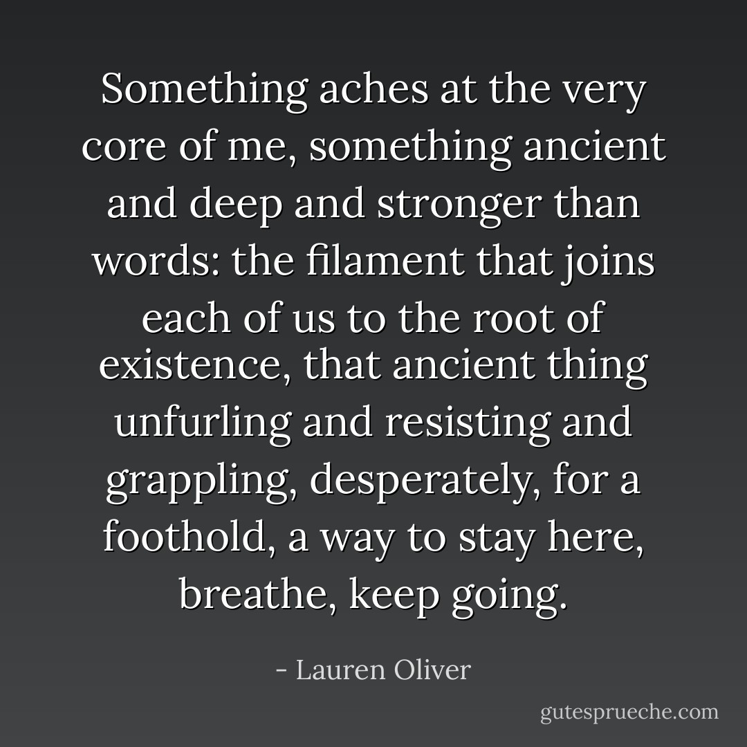 Something aches at the very core of me, something ancient and deep and stronger than words: the filament that joins each of us to the root of existence, that ancient thing unfurling and resisting and grappling, desperately, for a foothold, a way to stay here, breathe, keep going. - Lauren Oliver
