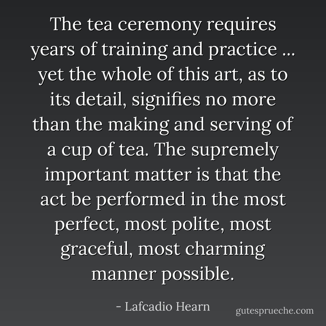 The tea ceremony requires years of training and practice ... yet the whole of this art, as to its detail, signifies no more than the making and serving of a cup of tea. The supremely important matter is that the act be performed in the most perfect, most polite, most graceful, most charming manner possible. - Lafcadio Hearn