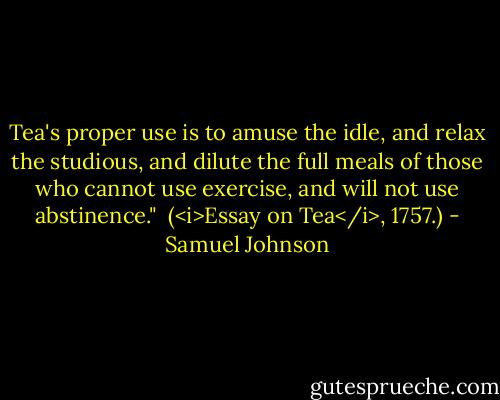 Tea's proper use is to amuse the idle, and relax the studious, and dilute the full meals of those who cannot use exercise, and will not use abstinence."<br /><br />(<i>Essay on Tea</i>, 1757.) - Samuel Johnson