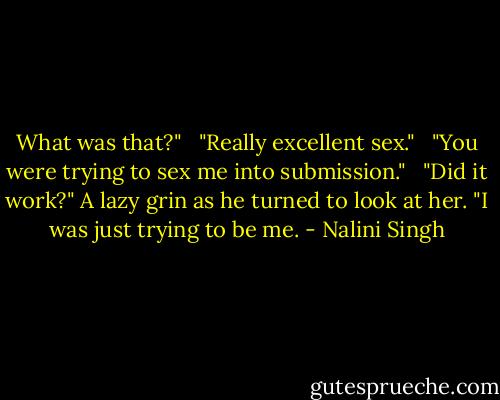 What was that?" <br /><br />"Really excellent sex." <br /><br />"You were trying to sex me into submission." <br /><br />"Did it work?" A lazy grin as he turned to look at her. "I was just trying to be me. - Nalini Singh