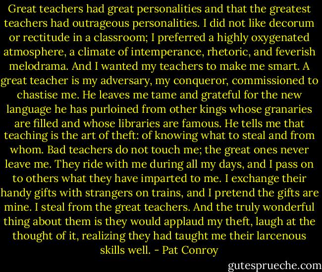 Great teachers had great personalities and that the greatest teachers had outrageous personalities. I did not like decorum or rectitude in a classroom; I preferred a highly oxygenated atmosphere, a climate of intemperance, rhetoric, and feverish melodrama. And I wanted my teachers to make me smart. A great teacher is my adversary, my conqueror, commissioned to chastise me. He leaves me tame and grateful for the new language he has purloined from other kings whose granaries are filled and whose libraries are famous. He tells me that teaching is the art of theft: of knowing what to steal and from whom. Bad teachers do not touch me; the great ones never leave me. They ride with me during all my days, and I pass on to others what they have imparted to me. I exchange their handy gifts with strangers on trains, and I pretend the gifts are mine. I steal from the great teachers. And the truly wonderful thing about them is they would applaud my theft, laugh at the thought of it, realizing they had taught me their larcenous skills well. - Pat Conroy