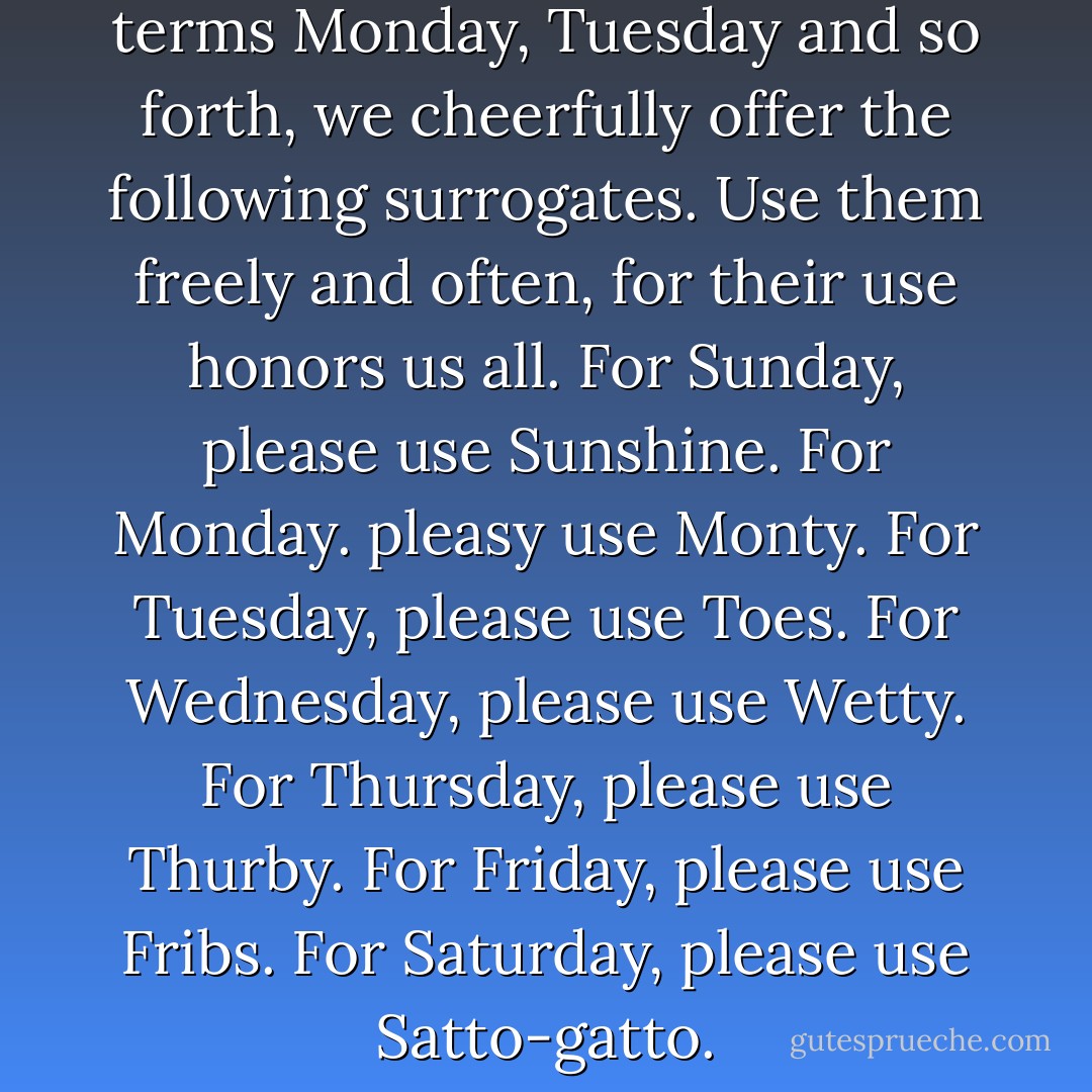Instead of the calendrical terms Monday, Tuesday and so forth, we cheerfully offer the following surrogates. Use them freely and often, for their use honors us all. For Sunday, please use Sunshine. For Monday. pleasy use Monty. For Tuesday, please use Toes. For Wednesday, please use Wetty. For Thursday, please use Thurby. For Friday, please use Fribs. For Saturday, please use Satto-gatto. - Mark Dunn
