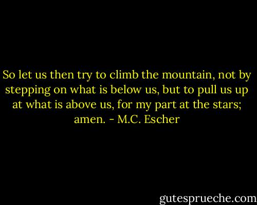 So let us then try to climb the mountain, not by stepping on what is below us, but to pull us up at what is above us, for my part at the stars; amen. - M.C. Escher