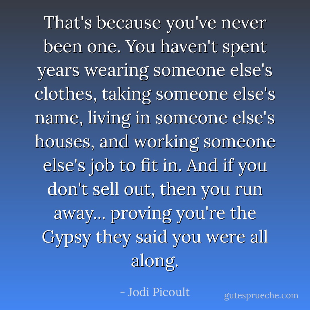 That's because you've never been one. You haven't spent years wearing someone else's clothes, taking someone else's name, living in someone else's houses, and working someone else's job to fit in. And if you don't sell out, then you run away... proving you're the Gypsy they said you were all along. - Jodi Picoult