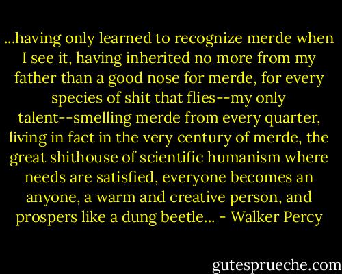 ...having only learned to recognize merde when I see it, having inherited no more from my father than a good nose for merde, for every species of shit that flies--my only talent--smelling merde from every quarter, living in fact in the very century of merde, the great shithouse of scientific humanism where needs are satisfied, everyone becomes an anyone, a warm and creative person, and prospers like a dung beetle... - Walker Percy