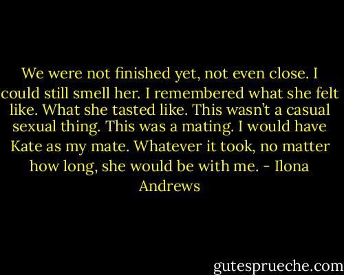 We were not finished yet, not even close. I could still smell her. I remembered what she felt like. What she tasted like. This wasn’t a casual sexual thing. This was a mating. I would have Kate as my mate. Whatever it took, no matter how long, she would be with me. - Ilona Andrews