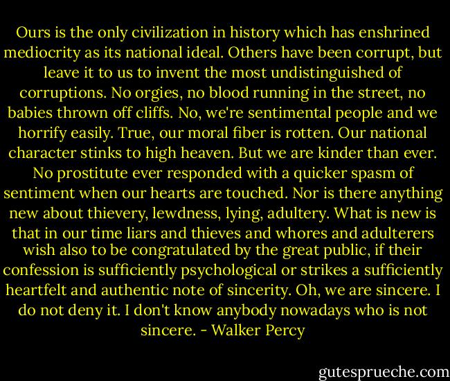 Ours is the only civilization in history which has enshrined mediocrity as its national ideal. Others have been corrupt, but leave it to us to invent the most undistinguished of corruptions. No orgies, no blood running in the street, no babies thrown off cliffs. No, we're sentimental people and we horrify easily. True, our moral fiber is rotten. Our national character stinks to high heaven. But we are kinder than ever. No prostitute ever responded with a quicker spasm of sentiment when our hearts are touched. Nor is there anything new about thievery, lewdness, lying, adultery. What is new is that in our time liars and thieves and whores and adulterers wish also to be congratulated by the great public, if their confession is sufficiently psychological or strikes a sufficiently heartfelt and authentic note of sincerity. Oh, we are sincere. I do not deny it. I don't know anybody nowadays who is not sincere. - Walker Percy