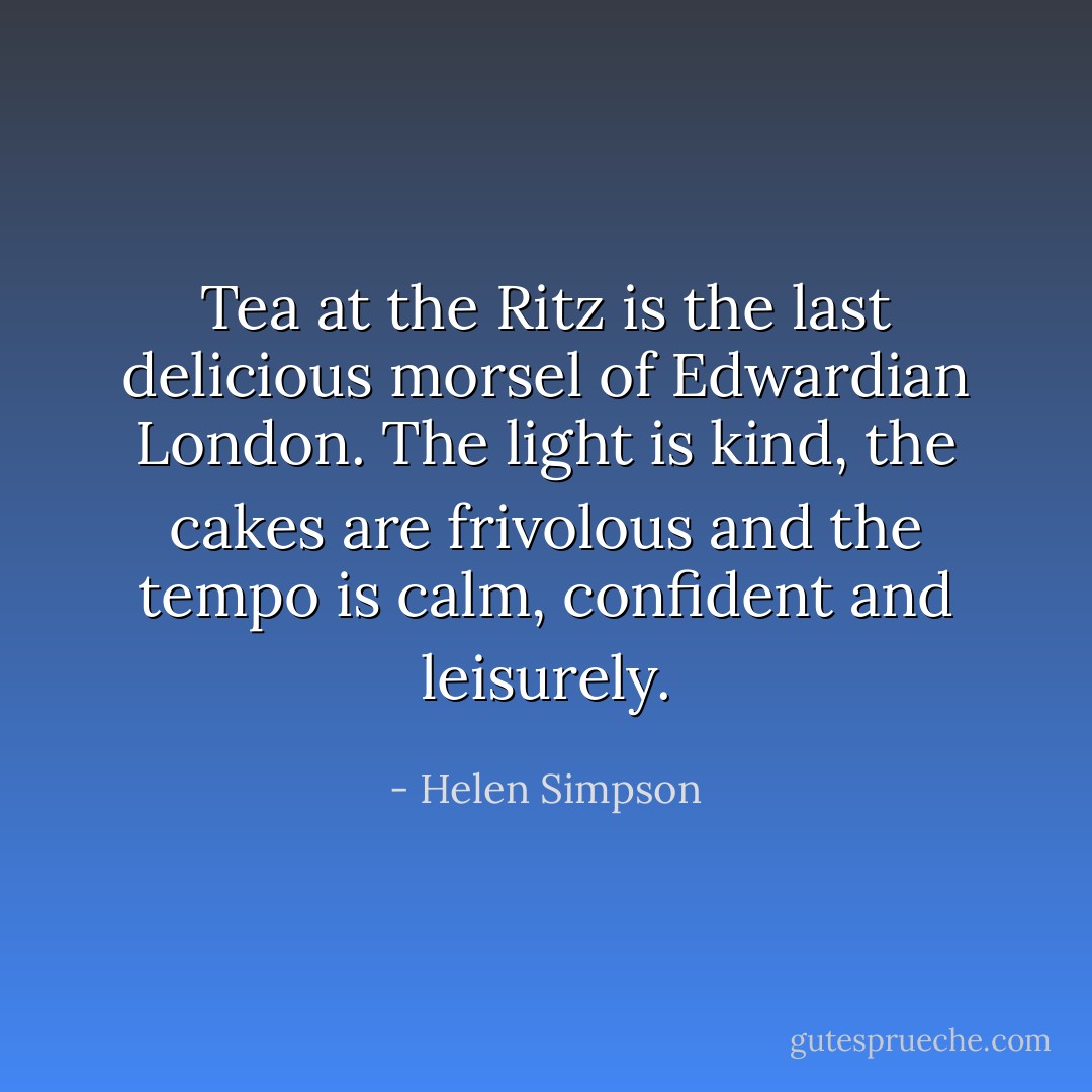 Tea at the Ritz is the last delicious morsel of Edwardian London. The light is kind, the cakes are frivolous and the tempo is calm, confident and leisurely. - Helen Simpson