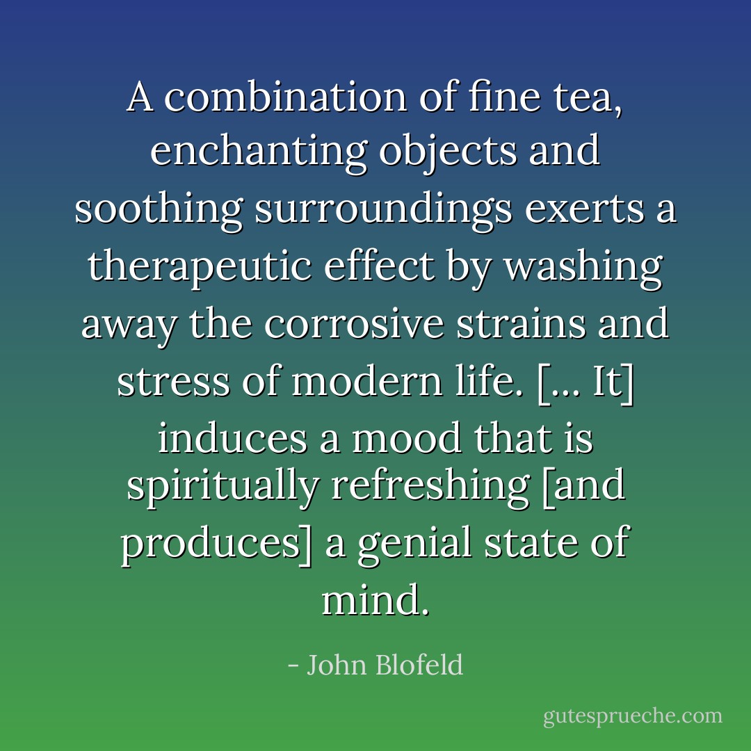 A combination of fine tea, enchanting objects and soothing surroundings exerts a therapeutic effect by washing away the corrosive strains and stress of modern life. [... It] induces a mood that is spiritually refreshing [and produces] a genial state of mind. - John Blofeld