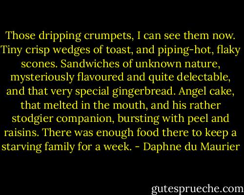 Those dripping crumpets, I can see them now. Tiny crisp wedges of toast, and piping-hot, flaky scones. Sandwiches of unknown nature, mysteriously flavoured and quite delectable, and that very special gingerbread. Angel cake, that melted in the mouth, and his rather stodgier companion, bursting with peel and raisins. There was enough food there to keep a starving family for a week. - Daphne du Maurier
