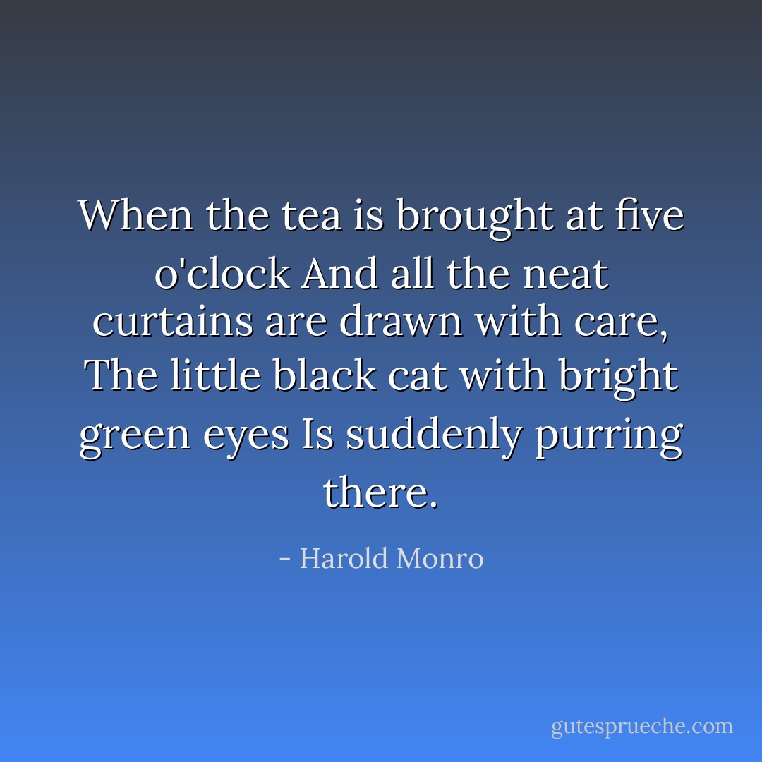When the tea is brought at five o'clock<br />And all the neat curtains are drawn with care,<br />The little black cat with bright green eyes<br />Is suddenly purring there. - Harold Monro