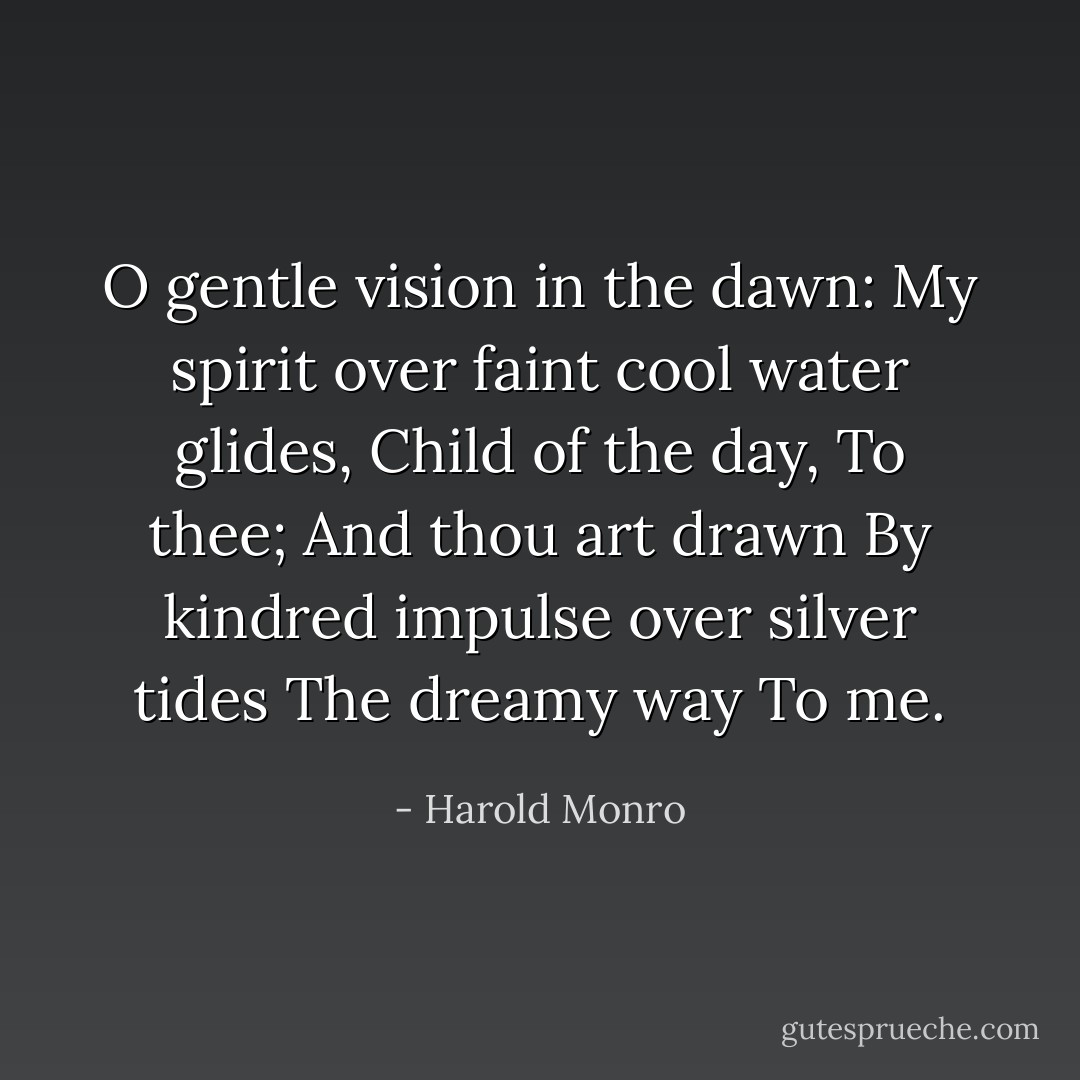 O gentle vision in the dawn:<br />My spirit over faint cool water glides,<br />Child of the day,<br />To thee;<br />And thou art drawn<br />By kindred impulse over silver tides<br />The dreamy way<br />To me. - Harold Monro