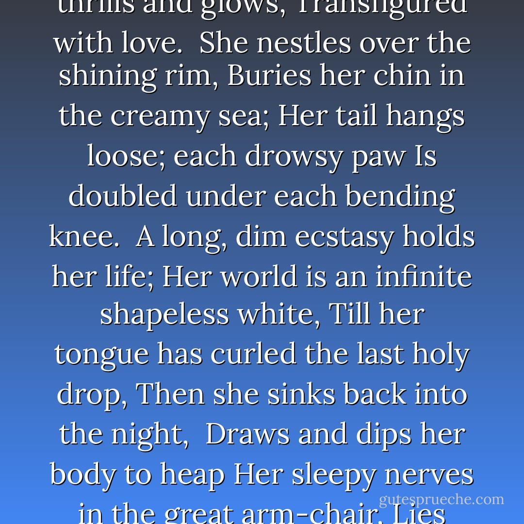 The white saucer like some full moon descends<br />At last from the clouds of the table above;<br />She sighs and dreams and thrills and glows,<br />Transfigured with love.<br /><br />She nestles over the shining rim,<br />Buries her chin in the creamy sea;<br />Her tail hangs loose; each drowsy paw<br />Is doubled under each bending knee.<br /><br />A long, dim ecstasy holds her life;<br />Her world is an infinite shapeless white,<br />Till her tongue has curled the last holy drop,<br />Then she sinks back into the night,<br /><br />Draws and dips her body to heap<br />Her sleepy nerves in the great arm-chair,<br />Lies defeated and buried deep<br />Three or four hours unconscious there. - Harold Monro