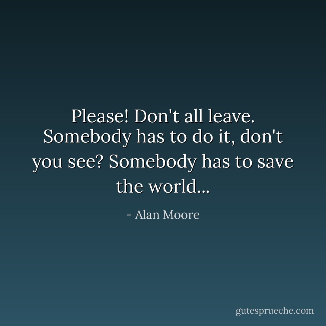 Please! Don't all leave. Somebody has to do it, don't you see? Somebody has to save the world... - Alan Moore