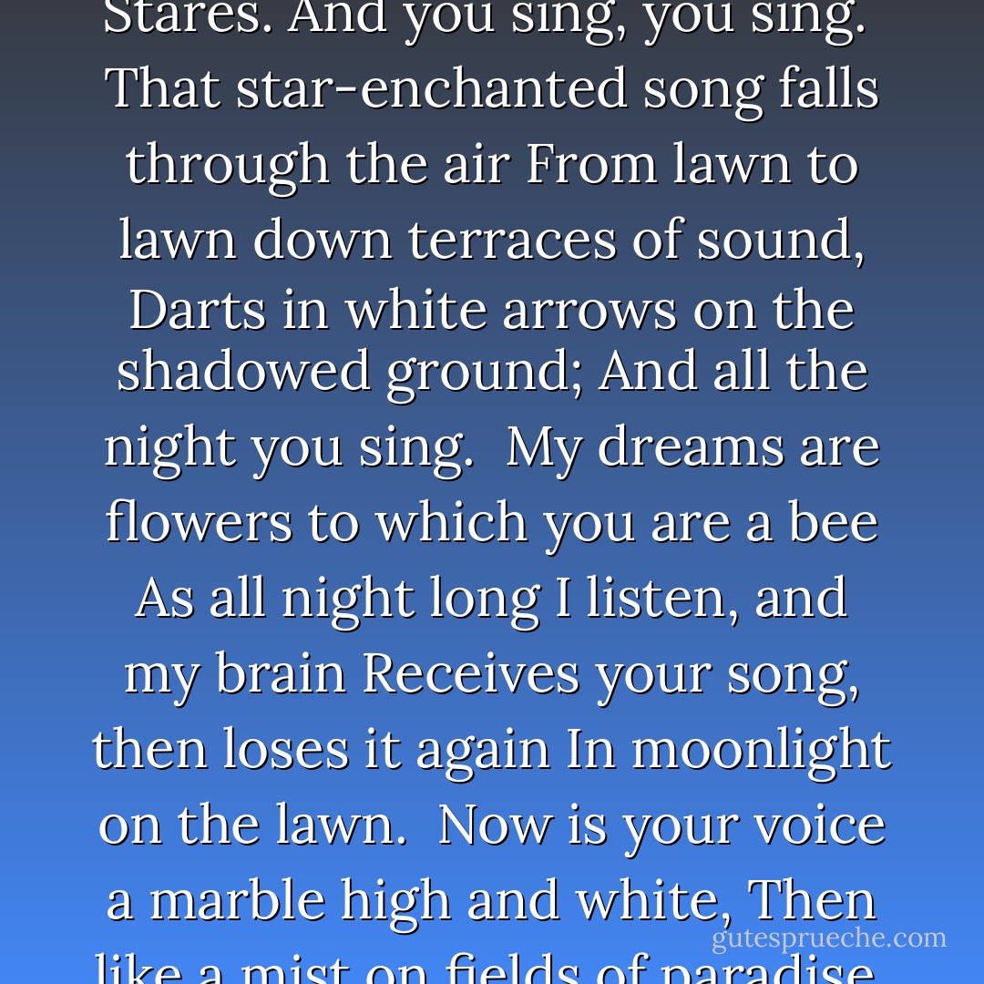 Here is the soundless cypress on the lawn:<br />It listens, listens. Taller trees beyond<br />Listen. The moon at the unruffled pond<br />Stares. And you sing, you sing.<br /><br />That star-enchanted song falls through the air<br />From lawn to lawn down terraces of sound,<br />Darts in white arrows on the shadowed ground;<br />And all the night you sing.<br /><br />My dreams are flowers to which you are a bee<br />As all night long I listen, and my brain<br />Receives your song, then loses it again<br />In moonlight on the lawn.<br /><br />Now is your voice a marble high and white,<br />Then like a mist on fields of paradise,<br />Now is a raging fire, then is like ice,<br />Then breaks, and it is dawn. - Harold Monro