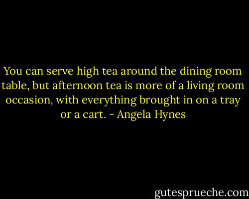 You can serve high tea around the dining room table, but afternoon tea is more of a living room occasion, with everything brought in on a tray or a cart. - Angela Hynes