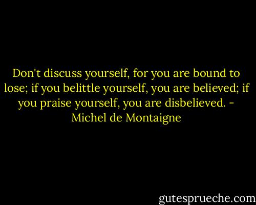 Don't discuss yourself, for you are bound to lose; if you belittle yourself, you are believed; if you praise yourself, you are disbelieved. - Michel de Montaigne