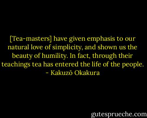 [Tea-masters] have given emphasis to our natural love of simplicity, and shown us the beauty of humility. In fact, through their teachings tea has entered the life of the people. - Kakuzō Okakura