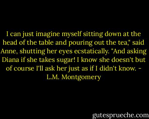 I can just imagine myself sitting down at the head of the table and pouring out the tea," said Anne, shutting her eyes ecstatically. "And asking Diana if she takes sugar! I know she doesn't but of course I'll ask her just as if I didn't know. - L.M. Montgomery