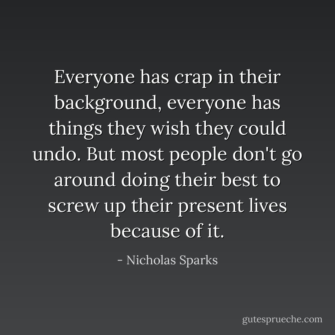 Everyone has crap in their background, everyone has things they wish they could undo. But most people don't go around doing their best to screw up their present lives because of it. - Nicholas Sparks