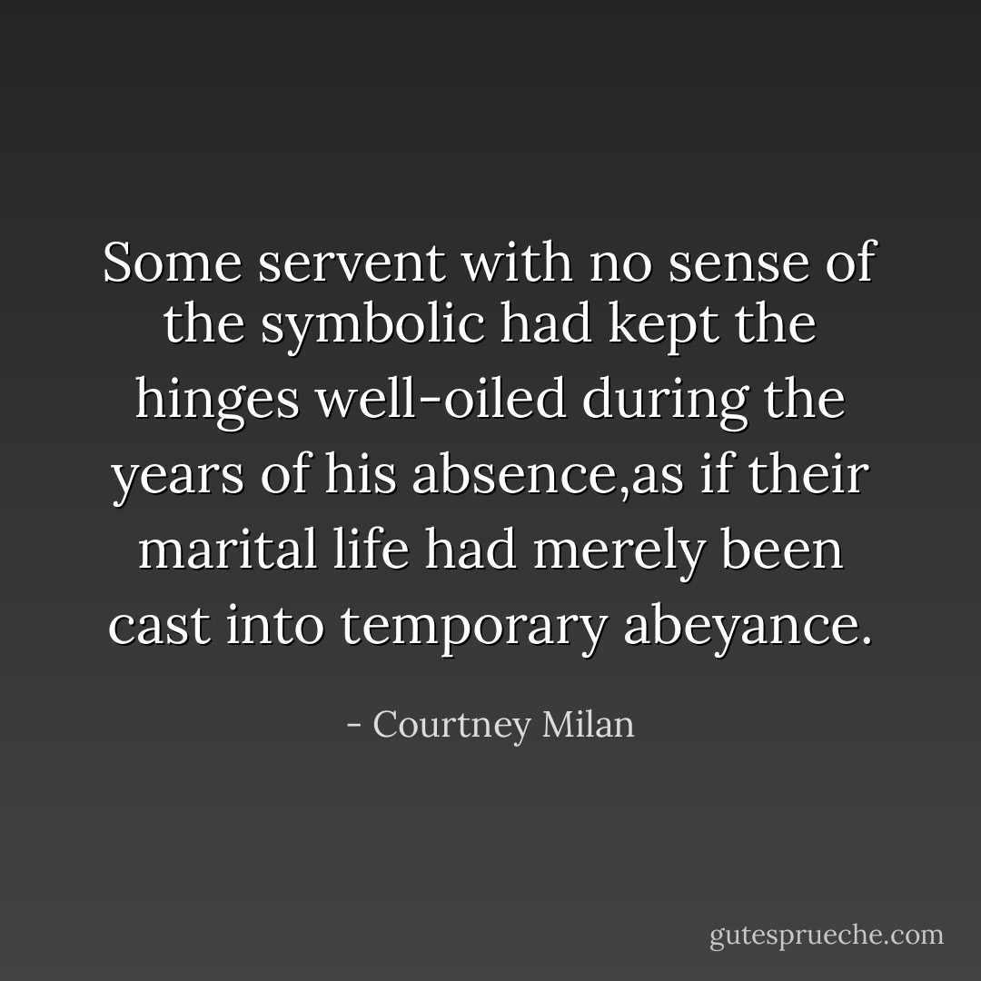 Some servent with no sense of the symbolic had kept the hinges well-oiled during the years of his absence,as if their marital life had merely been cast into temporary abeyance. - Courtney Milan