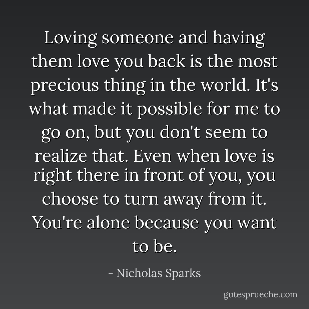 Loving someone and having them love you back is the most precious thing in the world. It's what made it possible for me to go on, but you don't seem to realize that. Even when love is right there in front of you, you choose to turn away from it. You're alone because you want to be. - Nicholas Sparks