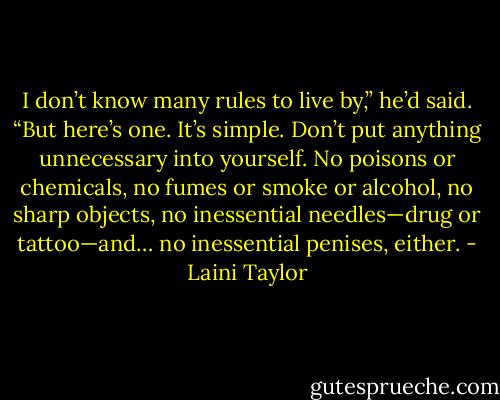 I don’t know many rules to live by,” he’d said. “But here’s one. It’s simple. Don’t put anything unnecessary into yourself. No poisons or chemicals, no fumes or smoke or alcohol, no sharp objects, no inessential needles—drug or tattoo—and… no inessential penises, either. - Laini Taylor