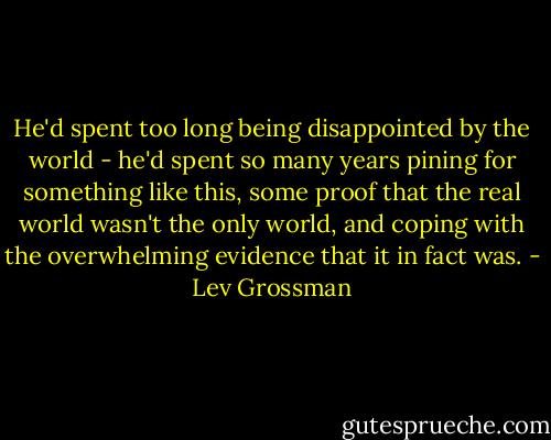 He'd spent too long being disappointed by the world - he'd spent so many years pining for something like this, some proof that the real world wasn't the only world, and coping with the overwhelming evidence that it in fact was. - Lev Grossman