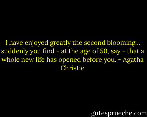 I have enjoyed greatly the second blooming... suddenly you find - at the age of 50, say - that a whole new life has opened before you. - Agatha Christie