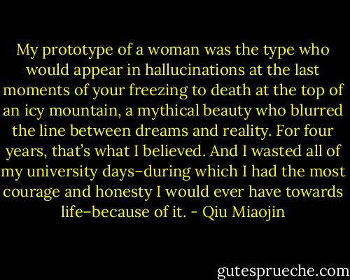 My prototype of a woman was the type who would appear in hallucinations at the last moments of your freezing to death at the top of an icy mountain, a mythical beauty who blurred the line between dreams and reality. For four years, that’s what I believed. And I wasted all of my university days–during which I had the most courage and honesty I would ever have towards life–because of it. - Qiu Miaojin