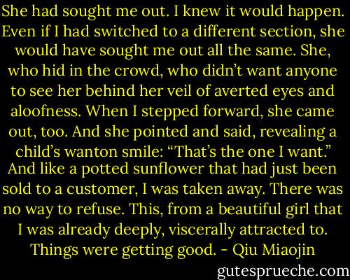 She had sought me out. I knew it would happen. Even if I had switched to a different section, she would have sought me out all the same. She, who hid in the crowd, who didn’t want anyone to see her behind her veil of averted eyes and aloofness. When I stepped forward, she came out, too. And she pointed and said, revealing a child’s wanton smile: “That’s the one I want.” And like a potted sunflower that had just been sold to a customer, I was taken away. There was no way to refuse. This, from a beautiful girl that I was already deeply, viscerally attracted to. Things were getting good. - Qiu Miaojin