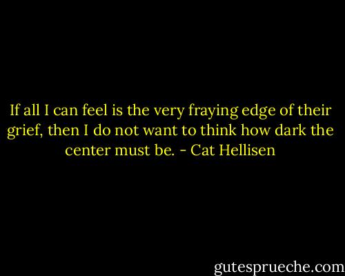 If all I can feel is the very fraying edge of their grief, then I do not want to think how dark the center must be. - Cat Hellisen