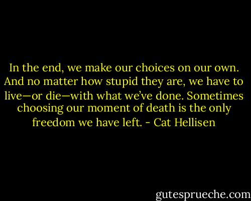 In the end, we make our choices on our own. And no matter how stupid they are, we have to live—or die—with what we’ve done. Sometimes choosing our moment of death is the only freedom we have left. - Cat Hellisen