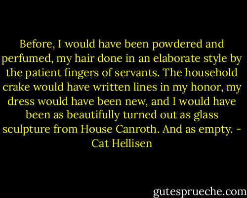 Before, I would have been powdered and perfumed, my hair done in an elaborate style by the patient fingers of servants. The household crake would have written lines in my honor, my dress would have been new, and I would have been as beautifully turned out as glass sculpture from House Canroth. And as empty. - Cat Hellisen