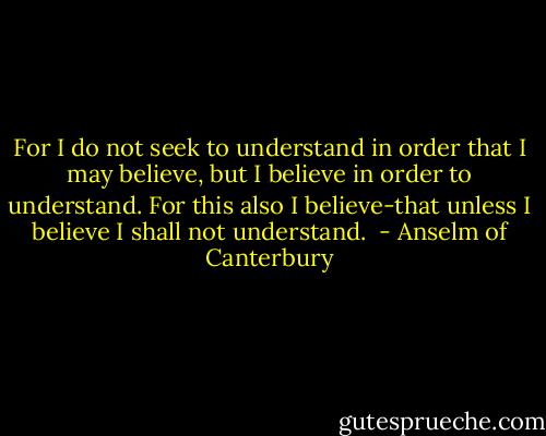For I do not seek to understand in order that I may believe, but I believe in order to understand. For this also I believe-that unless I believe I shall not understand.<br /> - Anselm of Canterbury