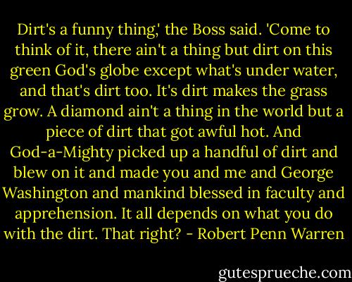 Dirt's a funny thing,' the Boss said. 'Come to think of it, there ain't a thing but dirt on this green God's globe except what's under water, and that's dirt too. It's dirt makes the grass grow. A diamond ain't a thing in the world but a piece of dirt that got awful hot. And God-a-Mighty picked up a handful of dirt and blew on it and made you and me and George Washington and mankind blessed in faculty and apprehension. It all depends on what you do with the dirt. That right? - Robert Penn Warren