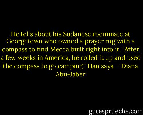 He tells about his Sudanese roommate at Georgetown who owned a prayer rug with a compass to find Mecca built right into it. "After a few weeks in America, he rolled it up and used the compass to go camping," Han says. - Diana Abu-Jaber