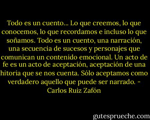 Todo es un cuento... Lo que creemos, lo que conocemos, lo que recordamos e incluso lo que soñamos. Todo es un cuento, una narración, una secuencia de sucesos y personajes que comunican un contenido emocional. Un acto de fe es un acto de aceptación, aceptación de una hitoria que se nos cuenta. Sólo aceptamos como verdadero aquello que puede ser narrado. - Carlos Ruiz Zafón
