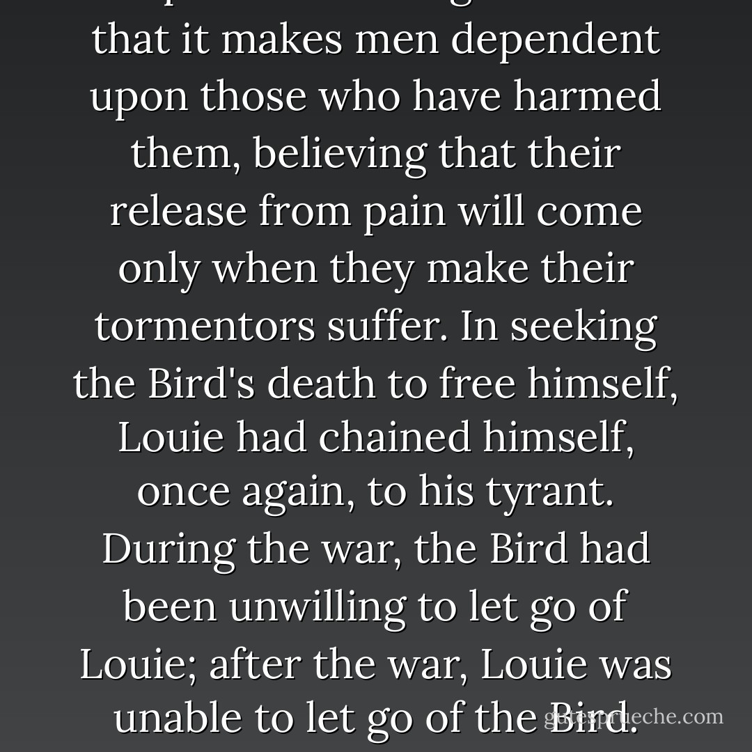 The paradox of vengefulness is that it makes men dependent upon those who have harmed them, believing that their release from pain will come only when they make their tormentors suffer. In seeking the Bird's death to free himself, Louie had chained himself, once again, to his tyrant. During the war, the Bird had been unwilling to let go of Louie; after the war, Louie was unable to let go of the Bird. - 