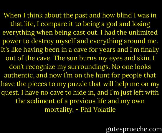 When I think about the past and how blind I was in that life, I compare it to being a god and losing everything when being cast out. I had the unlimited power to destroy myself and everything around me. It’s like having been in a cave for years and I’m finally out of the cave. The sun burns my eyes and skin. I don’t recognize my surroundings. No one looks authentic, and now I’m on the hunt for people that have the pieces to my puzzle that will help me on my quest. I have no cave to hide in, and I’m just left with the sediment of a previous life and my own mortality. - Phil Volatile