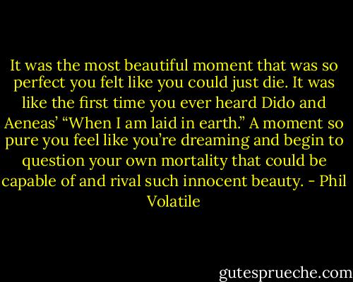 It was the most beautiful moment that was so perfect you felt like you could just die. It was like the first time you ever heard Dido and Aeneas’ “When I am laid in earth.” A moment so pure you feel like you’re dreaming and begin to question your own mortality that could be capable of and rival such innocent beauty. - Phil Volatile