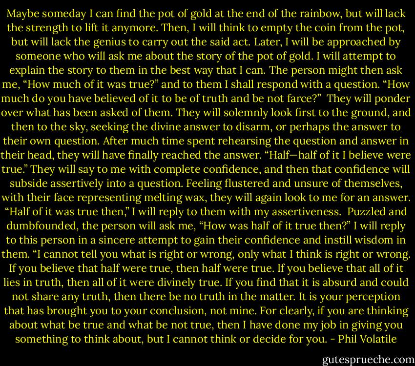Maybe someday I can find the pot of gold at the end of the rainbow, but will lack the strength to lift it anymore. Then, I will think to empty the coin from the pot, but will lack the genius to carry out the said act. Later, I will be approached by someone who will ask me about the story of the pot of gold. I will attempt to explain the story to them in the best way that I can.<br />The person might then ask me, “How much of it was true?” and to them I shall respond with a question.<br />“How much do you have believed of it to be of truth and be not farce?” <br />They will ponder over what has been asked of them. They will solemnly look first to the ground, and then to the sky, seeking the divine answer to disarm, or perhaps the answer to their own question. After much time spent rehearsing the question and answer in their head, they will have finally reached the answer.<br />“Half—half of it I believe were true.” They will say to me with complete confidence, and then that confidence will subside assertively into a question. Feeling flustered and unsure of themselves, with their face representing melting wax, they will again look to me for an answer.<br />“Half of it was true then,” I will reply to them with my assertiveness. <br />Puzzled and dumbfounded, the person will ask me, “How was half of it true then?”<br />I will reply to this person in a sincere attempt to gain their confidence and instill wisdom in them.<br />“I cannot tell you what is right or wrong, only what I think is right or wrong. If you believe that half were true, then half were true. If you believe that all of it lies in truth, then all of it were divinely true. If you find that it is absurd and could not share any truth, then there be no truth in the matter. It is your perception that has brought you to your conclusion, not mine. For clearly, if you are thinking about what be true and what be not true, then I have done my job in giving you something to think about, but I cannot think or decide for you. - Phil Volatile