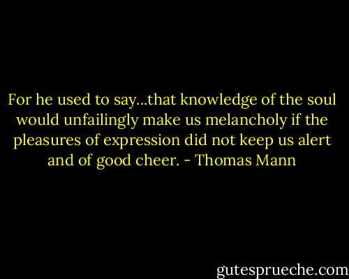 For he used to say...that knowledge of the soul would unfailingly make us melancholy if the pleasures of expression did not keep us alert and of good cheer. - Thomas Mann