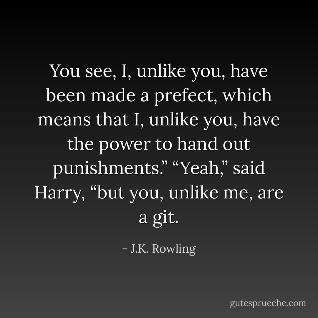 You see, I, unlike you, have been made a prefect, which means that I, unlike you, have the power to hand out punishments.”<br />“Yeah,” said Harry, “but you, unlike me, are a git. - J.K. Rowling