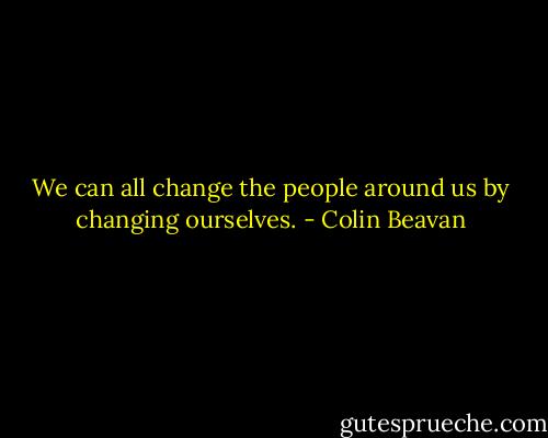 We can all change the people around us by changing ourselves. - Colin Beavan