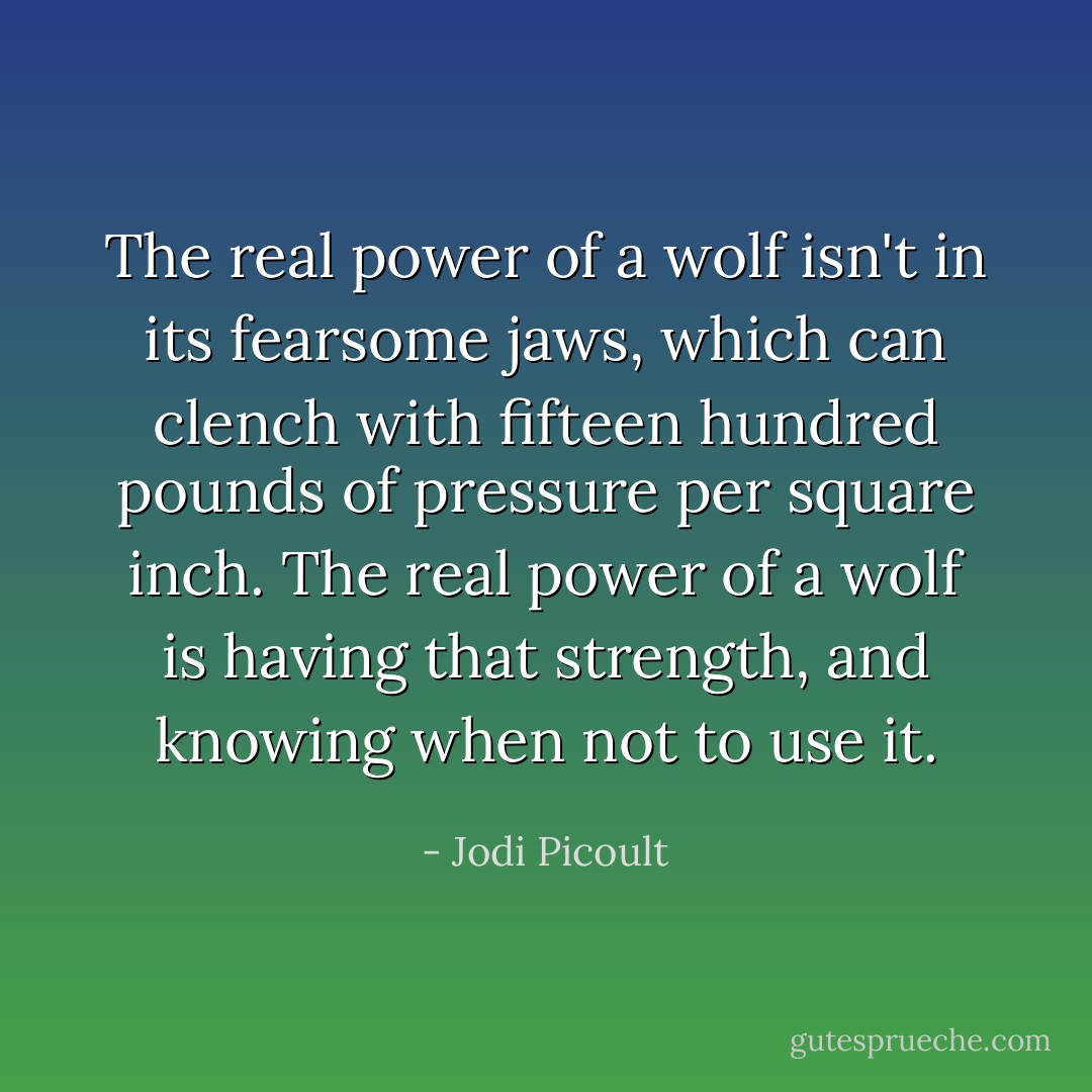 The real power of a wolf isn't in its fearsome jaws, which can clench with fifteen hundred pounds of pressure per square inch. The real power of a wolf is having that strength, and knowing when not to use it. - Jodi Picoult