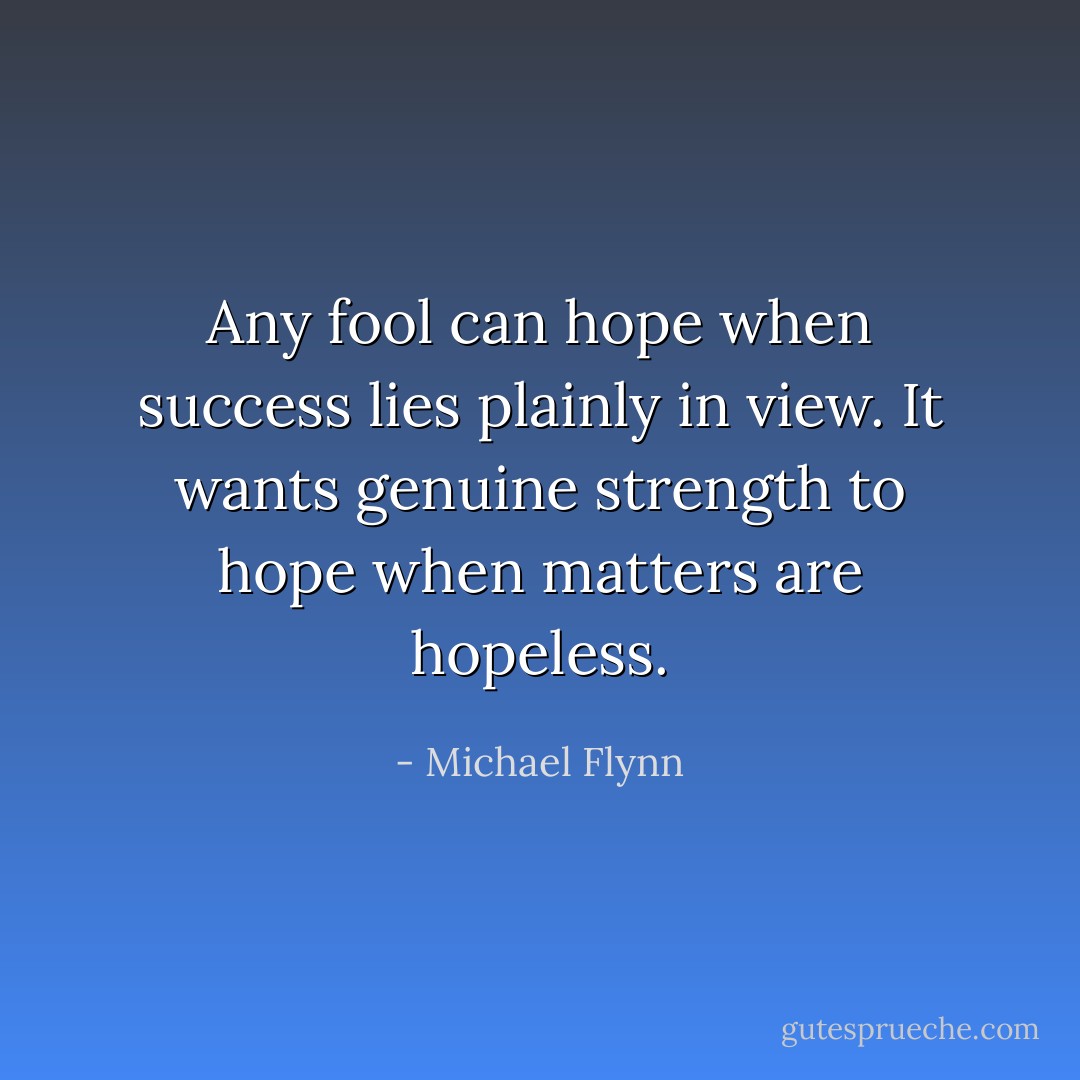 Any fool can hope when success lies plainly in view. It wants genuine strength to hope when matters are hopeless. - Michael Flynn
