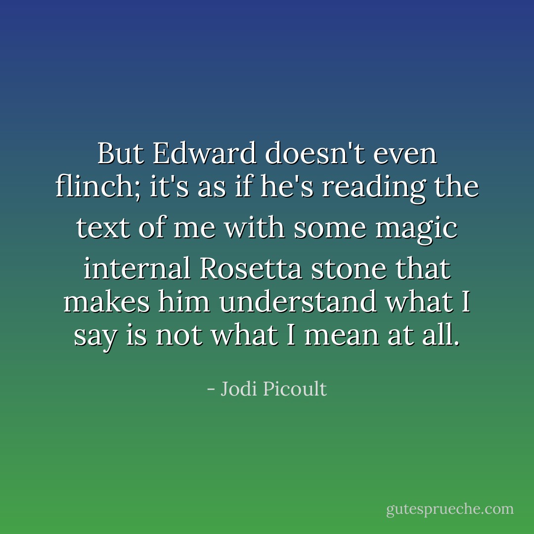 But Edward doesn't even flinch; it's as if he's reading the text of me with some magic internal Rosetta stone that makes him understand what I say is not what I mean at all. - Jodi Picoult
